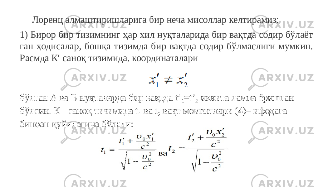 Лоренц алмаштиришларига бир неча мисоллар келтирамиз: 1) Бирор бир тизимнинг ҳар хил нуқталарида бир вақтда содир бўлаёт ган ҳодисалар, бошқа тизимда бир вақтда содир бўлмаслиги мумкин. Расмда К′ саноқ тизимида, координаталари бўлган А ва В нуқталарда бир вақтда t’ 1 =t’ 2 иккита лампа ёришган бўлсин. К - саноқ тизимида t 1 ва t 2 вақт моментлари (4)– ифодага биноан қуйидагича бўлади: 