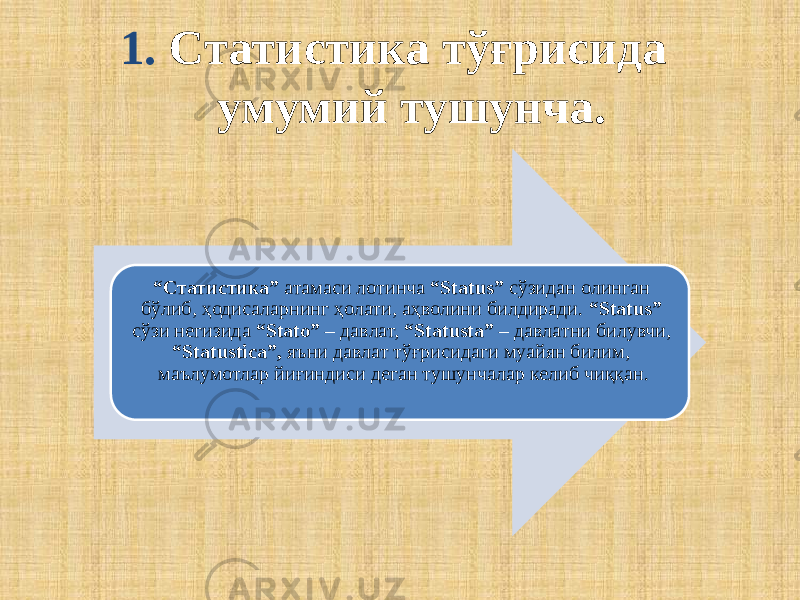  1. Статистика тўғрисида умумий тушунча. “ Статистика” атамаси лотинча “Status” сўзидан олинган бўлиб, ҳодисаларнинг ҳолати, аҳволини билдиради. “Status” сўзи негизида “Statо” – давлат, “Statusta” – давлатни билувчи, “Statustica”, яъни давлат тўғрисидаги муайян билим, маълумотлар йиғиндиси деган тушунчалар келиб чиққан. 