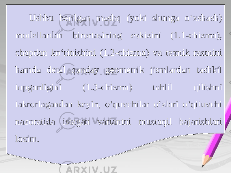 Ushbu berilgan mashq (yoki shunga o‘xshash) modellardan birortasining eskizini (1.1-chizma), chapdan ko‘rinishini (1.2-chizma) va texnik rasmini hamda detal qanday geometrik jismlardan tashkil topganligini (1.3-chizma) tahlil qilishni takrorlagandan keyin, o‘quvchilar o‘zlari o‘qituvchi nazoratida istagan variantni mustaqil bajarishlari lozim. 