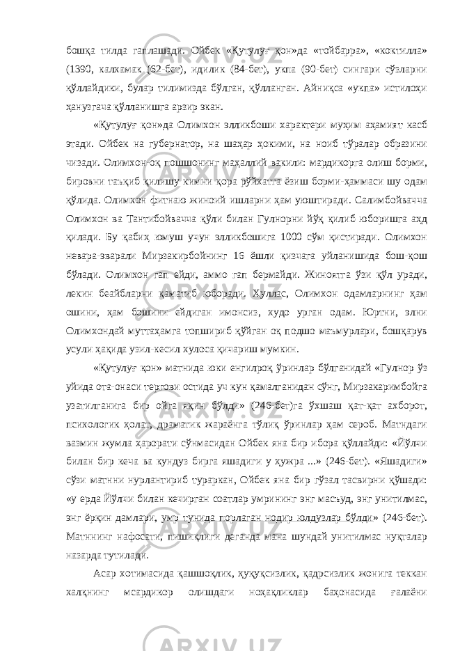 бошқа тилда гаплашади. Ойбек «Қутулуғ қон»да «тойбарра», «коктилла» (1390, калхамак (62-бет), идилик (84-бет), укпа (90-бет) сингари сўзларни қўллайдики, булар тилимизда бўлган, қўлланган. Айниқса «укпа» истилоҳи ҳанузгача қўлланишга арзир экан. «Қутулуғ қон»да Олимхон элликбоши характери муҳим аҳамият касб этади. Ойбек на губернатор, на шаҳар ҳокими, на ноиб тўралар образини чизади. Олимхон-оқ пошшонинг маҳаллий вакили: мардикорга олиш борми, бировни таъқиб қилишу кимни қора рўйхатга ёзиш борми-ҳаммаси шу одам қўлида. Олимхон фитнаю жиноий ишларни ҳам уюштиради. Салимбойвачча Олимхон ва Тантибойвачча қўли билан Гулнорни йўқ қилиб юборишга аҳд қилади. Бу қабиҳ юмуш учун элликбошига 1000 сўм қистиради. Олимхон невара-эварали Мирзакирбойнинг 16 ёшли қизчага уйланишида бош-қош бўлади. Олимхон гап ейди, аммо гап бермайди. Жиноятга ўзи қўл уради, лекин беайбларни қаматиб юборади. Хуллас, Олимхон одамларнинг ҳам ошини, ҳам бошини ейдиган имонсиз, худо урган одам. Юртни, элни Олимхондай муттаҳамга топшириб қўйган оқ подшо маъмурлари, бошқарув усули ҳақида узил-кесил хулоса қичариш мумкин. «Қутулуғ қон» матнида юки енгилроқ ўринлар бўлганидай «Гулнор ўз уйида ота-онаси тергови остида уч кун қамалганидан сўнг, Мирзакаримбойга узатилганига бир ойга яқин бўлди» (246-бет)га ўхшаш қат-қат ахборот, психологик ҳолат, драматик жараёнга тўлиқ ўринлар ҳам сероб. Матндаги вазмин жумла ҳарорати сўнмасидан Ойбек яна бир ибора қўллайди: «Йўлчи билан бир кеча ва кундуз бирга яшадиги у ҳужра ...» (246-бет). «Яшадиги» сўзи матнни нурлантириб тураркан, Ойбек яна бир гўзал тасвирни қўшади: «у ерда Йўлчи билан кечирган соатлар умрининг энг масъуд, энг унитилмас, энг ёрқин дамлари, умр тунида порлаган нодир юлдузлар бўлди » (246-бет). Матннинг нафосати, пишиқлиги деганда мана шундай унитилмас нуқталар назарда тутилади. Асар хотимасида қашшоқлик, ҳуқуқсизлик, қадрсизлик жонига теккан халқнинг мсардикор олишдаги ноҳақликлар баҳонасида ғалаёни 
