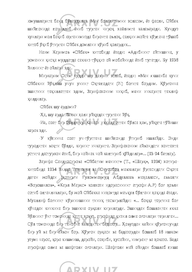 юмушларига банд бўлардилар. Мен болалигимни эсласам, ёз фасли, Ойбек шийпонида пориллаб ёниб турган чироқ хаёлимга келаверади. Кундуз кунлари мол боқиб юрганимизда биронта овлоқ, салқин жойга кўрпача тўшаб китоб ўқиб ўтирган Ойбек домлани кўриб қолардик... Наим Каримов «Ойбек» китобида ёзади: «Адибнинг айтишича, у романни қисқа муддатда-саккиз-тўққиз ой мобайнида ёзиб тугатди. Бу 1938 йилнинг ёз ойлари эди. Миркарим Осим худди шу даврни эслаб, ёзади: «Мен якшанба куни Ойбекни йўқлаш учун унинг Оқтепадаги (?!) боғига бордим. Қўрғонча эшигини тақиллатган эдим, Зарифахоним чиқиб, мени ичкарига таклиф қилдилар. -Ойбек шу ердами? -Ҳа, шу ерда. Лекин ҳали уйқудан тургани йўқ. -Ие, соат бир бўлди-ку. Кечаси иккида ётган бўлса ҳам, уйқуга тўйиши керак эди. -У кўпинча соат уч-тўртгача шийпонда ўтириб ишлайди. Энди турадиган вақти бўлди, киринг ичкарига.-Зарифахоним айвондаги хонтахта устига дастурхон ёзиб, бир чойнак чой келтириб қўйдилар»... (93-94 бетлар). Зарифа Саидносирова «Ойбегим менинг» (Т., «Шарқ», 1994) хотира- китобида 1934 йилда Тахтапул ва Юнусобод мавзелари ўртасидаги Оқота деган жойдан (ҳозирги Ғуломмаҳмуд Абдуллаев маҳалласи, аввалги «Ворошилов», «Карл Маркс» колхози идорасининг атрофи-А.Р) боғ ҳовли сотиб олганликлари, бу жой Ойбекка ниҳоятда маъқул бўлгани ҳақида ёзади. Муаллиф боғнинг кўринишини тиниқ тасвирлайди: «... боққа торгина боғ кўчадан кичкина бир эшикча орқали кириларди. Эшикдан бошланган якка йўлнинг ўнг томонида катта ҳовуз, атрофида қизил олма оғочлари терилган... Сўл томонида бир танобча келадиган бедазор... Ҳовуздан кейин-қўрғон:унда бир уй ва бир айвон бор. Қўрғон орқаси ва бедазордан бошлаб 18 ишком узум: чарос, қора кишмиш, даройи, соҳиби, ҳусайни, нимранг ва ҳоказо. Беда атрофида олма ва шафтоли оғочлари. Шафтоли май ойидан бошлаб пиша 