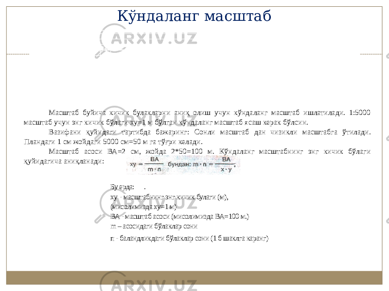 Масштаб буйича кичик булакларни аниқ олиш учун кўндаланг масштаб ишлатилади. 1:5000 масштаб учун энг кичик бўлаги ху=1 м бўлган кўндаланг масштаб ясаш керак бўлсин. Вазифани қуйидаги тартибда бажаринг: Сонли масш таб дан чизикли масштабга ўтилади. Пландаги 1 см жойдаги 5000 см=50 м га тўғри келади. Масштаб асоси ВА=2 см, жойда 2*50=100 м. Кўндаланг масштабнинг энг кичик бўлаги қуйидагича аниқланади: Бу ерда: . ху - масштабнинг энг кичик булаги (м), (мисолимизда ху=1 м) ВА - масштаб асоси (мисолимизда ВА=100 м.) m – асосидаги бўлаклар сони п - баландликдаги бўлаклар сони (1 б шаклга каранг) Кўндаланг масштаб 