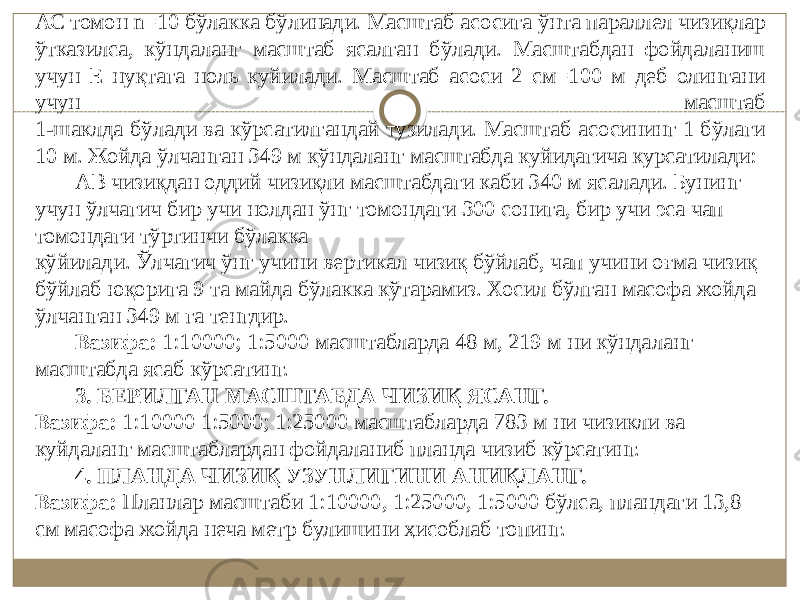 АС томон n=10 бўлакка бўлинади. Масштаб асосига ўнта параллел чизиқлар ўтказилса, кўндаланг масштаб ясалган бўлади. Масштабдан фойдаланиш учун Е нуқтага ноль куйилади. Масштаб асоси 2 см=100 м деб олингани учун масштаб 1-шаклда бўлади ва кўрсатилгандай тузилади. Масштаб асосининг 1 бўлаги 10 м. Жойда ўлчанган 349 м кўндаланг масштабда куйидагича курсатилади: АВ чизиқдан оддий чизиқли масштабдаги каби 340 м ясалади. Бунинг учун ўлчагич бир учи нолдан ўнг томондаги 300 сонига, бир учи эса чап томондаги тўртинчи бўлакка кўйилади. Ўлчагич ўнг учини вертикал чизиқ бўйлаб, чап учини oғмa чизиқ бўйлаб юқорига 9 та майда бўлакка кўтарамиз. Хосил бўлган масофа жойда ўлчанган 349 м га тенгдир. Вазифа: 1:10000; 1:5000 масштабларда 48 м, 219 м ни кўндаланг масштабда ясаб кўрсатинг. 3. БЕРИЛГАН МАСШТАБДА ЧИЗИҚ ЯСАНГ. Вазифа: 1:10000 1:5000; 1:25000 масштабларда 783 м ни чизикли ва куйдаланг масштаблардан фойдаланиб планда чизиб кўрсатинг. 4. ПЛАНДА ЧИЗИҚ УЗУНЛИГИНИ АНИҚЛАНГ. Вазифа: Планлар масштаби 1:10000, 1:25000, 1:5000 бўлса, пландаги 13,8 см масофа жойда неча метр булишини ҳисоблаб топинг. 