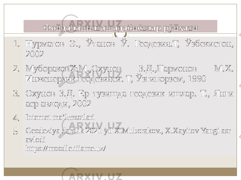 Фойдаланилган адабиётлар рÿйхати 1. Нурматов Э., Ўтанов Ў. Геодезия.Т, Ўзбекистон, 2002 2. МубораковХ.М.,Охунов З.Д.,Пармонов М.Х. Инженерлик геодезияси. Т, Ўзгипорзем, 1990 3. Охунов З.Д. Ер тузишда геодезик ишлар. Т., Янги аср авлоди, 2002 4. Internet ma’lumotlari 5 Geodeziya darslik 2021 yil X.Muborakov., X.Xayitov Yangi asr avlodi https://moodle.tiiame.uz/ 