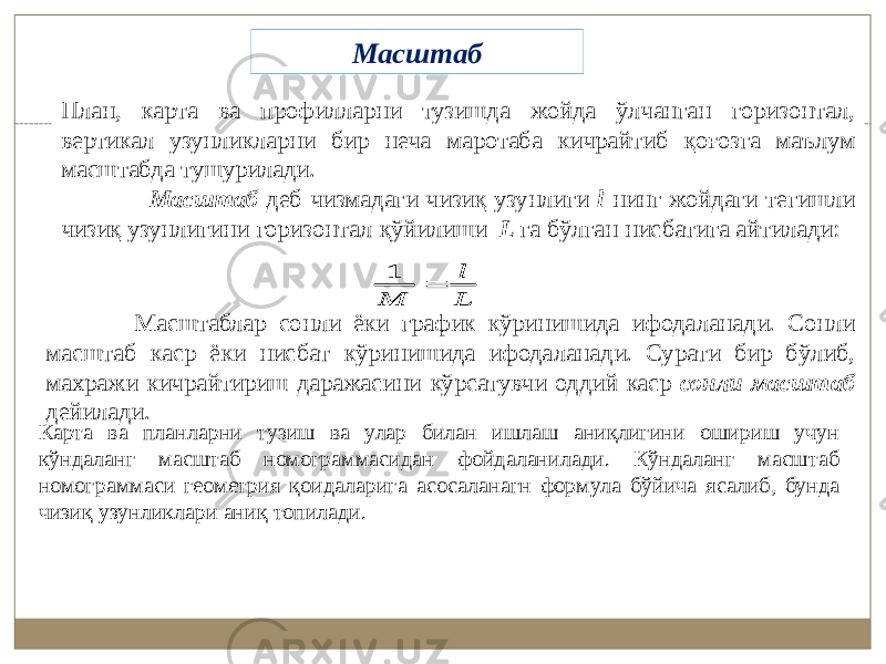 План, карта ва профилларни тузишда жойда ўлчанган горизонтал, вертикал узунликларни бир неча маротаба кичрайтиб қоғозга маълум масштабда тушурилади. Масштаб деб чизмадаги чизиқ узунлиги l нинг жойдаги тегишли чизиқ узунлигини горизонтал қўйилиши L га бўлган нисбатига айтилади:1 l M L  Масштаблар сонли ёки график кўринишида ифодаланади. Сонли масштаб каср ёки нисбат кўринишида ифодаланади. Сурати бир бўлиб, махражи кичрайтириш даражасини кўрсатувчи оддий каср сонли масштаб дейилади. Карта ва планларни тузиш ва улар билан ишлаш аниқлигини ошириш учун кўндаланг масштаб номограммасидан фойдаланилади. Кўндаланг масштаб номограммаси геометрия қоидаларига асосаланагн формула бўйича ясалиб, бунда чизиқ узунликлари аниқ топилади. Масштаб 1 l M L  