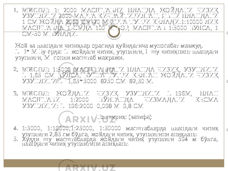 1. МИСОЛ: 1: 2000 МАСШТАБЛИ ПЛАНДА ЖОЙДАГИ ЧИЗИҚ УЗУНЛИГИ 2000 МАРТА КИЧРАЙТИРИЛГАН, ЯЪНИ ПЛАНДАГИ 1 СМ ЖОЙДА 2000 СМ-20 МЕТРГА ТУҒРИ КЕЛАДИ.1:10000 ЛИК МАСШТАБДА 1 СМДА 100 М БОР, МАСШТАБ 1:5000 БУЛСА, 1 СМ-50 М БУЛАДИ. Жой ва пландаги чизиқлар орасида қуйидагича муносабат мавжуд. L =l* М Бу ерда: L=жойдаги чизик, узунлиги, l=шу чизиқнинг пландаги узунлиги, М=сонли масштаб махражи. 2. МИСОЛ: 1:5000 МАСШТАБДАГИ ПЛАНДА ЧИЗИҚ, УЗУНЛИГИ L=1,65 СМ БЎЛСА, БУНГА ТУГРИ КЕЛГАН ЖОЙДАГИ ЧИЗИҚ УЗУНЛИГИ L= 1,65 * 5000=8250 СМ=82,50 М. 3. МИСОЛ : ЖОЙДАГИ ЧИЗИҚ УЗУНЛИГИ L=196М, ПЛАН МАСШТАБИ 1:2000 БЎЛГАНДА ЧИЗМАДАГИ КЕСМА УЗУНЛИГИ: L=196:2000=0,098 М=9,8 СМ Топшириқ: (вазифа) 4. 1:5000, 1:10000,1:25000, 1:50000 масштабларда план даги чизиқ узунлиги 2,85 см бўлса, жойдаги чизиқ, узунлигини аниқланг. 5. Худди шу масштабларда жойдаги чизиқ узунлиги 594 м бўлса, пландаги чизиқ узунлигини аниқланг. 