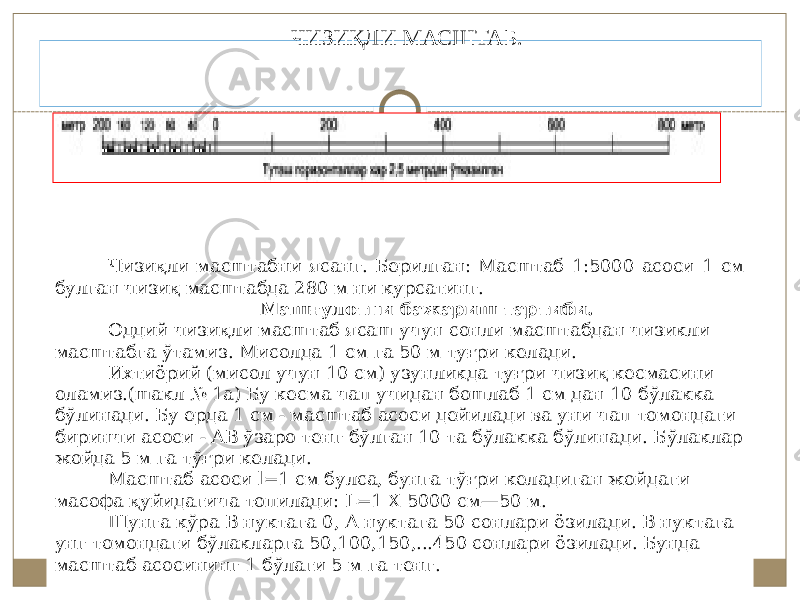  ЧИЗИҚЛИ МАСШТАБ. Чизиқли масштабни ясанг. Берилган: Масштаб 1:5000 асоси 1 см булган чизиқ масштабда 280 м ни курсатинг. Машғулотни бажариш тартиби. Оддий чизиқли масштаб ясаш учун сонли масштабдан чизикли масштабга ўтамиз. Мисолда 1 см га 50 м туғри келади. Ихтиёрий (мисол учун 10 см) узунликда туғри чизиқ кесмасини оламиз.(шакл № 1а) Бу кесма чап учидан бошлаб 1 см дан 10 бўлакка бўлинади. Бу ерда 1 см - масштаб асоси дейилади ва уни чап томондаги биринчи асоси - АВ ўзаро тенг бўлган 10 та бўлакка бўлинади. Бўлаклар жойда 5 м га тўғри келади. Масштаб асоси l=1 см булса, бунга тўғри келадиган жойдаги масофа қуйидагича топилади: L=1 X 5000 см—50 м. Шунга кўра В нуктага 0, А нуктага 50 сонлари ёзилади. В нуктага унг томондаги бўлакларга 50,100,150,...450 сонлари ёзилади. Бунда масштаб асосининг 1 бўлаги 5 м га тенг. 