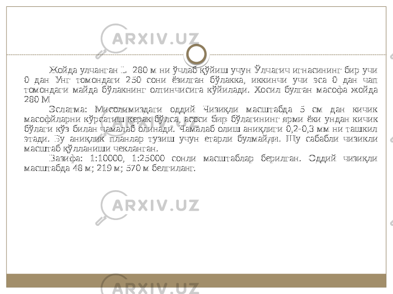 Жойда улчанган L=280 м ни ўчлаб қўйиш учун Ўлчагич игнасининг бир учи 0 дан Унг томондаги 250 сони ёзилган бўлакка, иккинчи учи эса 0 дан чап томондаги майда бўлакнинг олтинчисига кўйилади. Хосил булган масофа жойда 280 М Эслатма: Мисолимиздаги оддий Чизиқли масштабда 5 см дан кичик масофйларни кўрсатиш керак бўлса, асоси бир бўлагининг ярми ёки ундан кичик бўлаги кўз билан чамалаб олинади. Чамалаб олиш аниқлиги 0,2-0,3 мм ни ташкил этади. Бу аниқлик планлар тузиш учун етарли булмай ди. Шу сабабли чизикли масштаб қўлланиши чекланган. Вазифа: 1:10000, 1:25000 сонли масштаблар берилган. Оддий чизиқли масштабда 48 м; 219 м; 570 м белгиланг. 