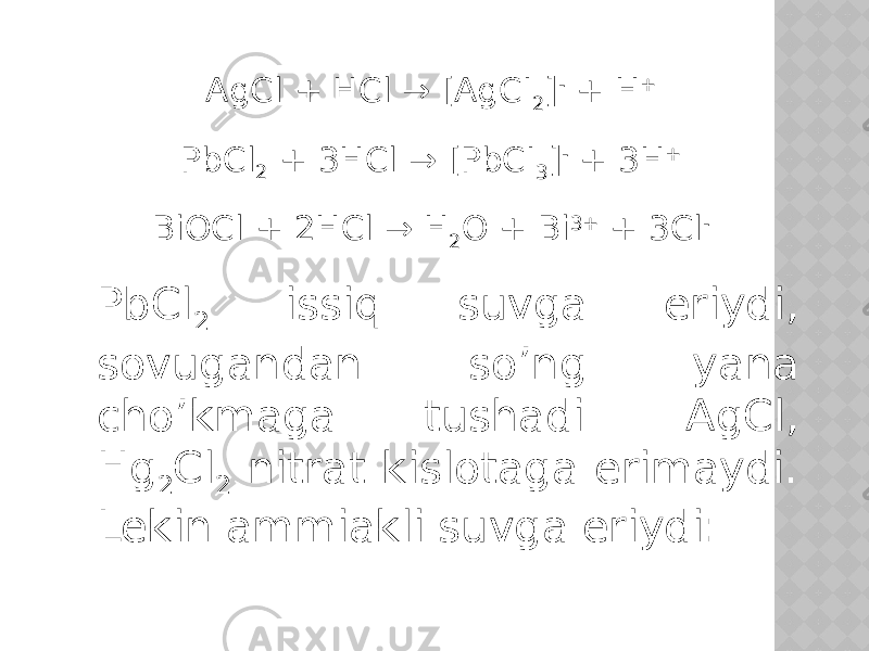 AgCl + HCl → [AgCI 2 ] - + H + PbCl 2 + 3HCl → [PbCI 3 ] - + 3H + BiOCl + 2HCl → H 2 O + Bi 3+ + 3Cl - PbCl 2 issiq suvga eriydi, sovugandan so’ng yana cho’kmaga tushadi. AgCl, Hg 2 Cl 2 nitrat kislotaga erimaydi. Lekin ammiakli suvga eriydi: 