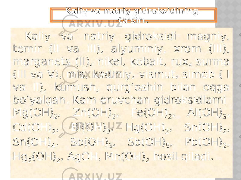Kaliy va natriy gidroksidi magniy, temir (II va III), alyuminiy, xrom (III), marganets (II), nikel, kobalt, rux, surma (III va V), mis, kadmiy, vismut, simob ( I va II), kumush, qurg’oshin bilan oqga bo’yalgan. Kam eruvchan gidroksidlarni Mg(OH) 2 , Zn(OH) 2 , Fe(OH) 2 , AI(OH) 3 , Cd(OH) 2 , Bi(OH) 3 , Hg(OH) 2 , Sn(OH) 2 , Sn(OH) 4 , Sb(OH) 3 , Sb(OH) 5 , Pb(OH) 2 , Hg 2 (OH) 2 , AgOH, Mn(OH) 2 hosil qiladi.Kaliy va natriy gidroksidining ta’siri. 
