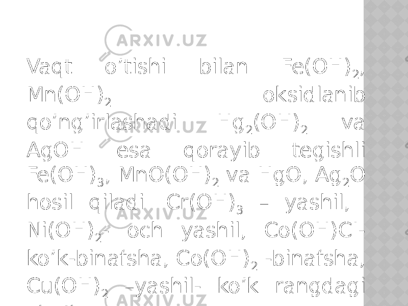 Vaqt o’tishi bilan Fe(OH) 2 , Mn(OH) 2 oksidlanib qo’ng’irlashadi. Hg 2 (OH) 2 va AgOH esa qorayib tegishli Fe(OH) 3 , MnO(OH) 2 va HgO, Ag 2 O hosil qiladi. Cr(OH) 3 – yashil, Ni(OH) 2 - och yashil, Co(OH)CI- ko’k-binafsha, Co(OH) 2 -binafsha, Cu(OH) 2 –yashil- ko’k rangdagi cho’kma. 