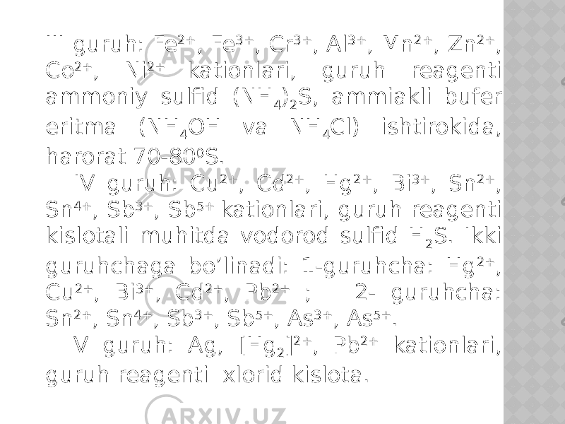 III guruh: Fe 2+ , Fe 3+ , Cr 3+ , Al 3+ , Mn 2+ , Zn 2+ , Co 2+ , Ni 2+ kationlari, guruh reagenti ammoniy sulfid (NH 4 ) 2 S, ammiakli bufer eritma (NH 4 OH va NH 4 Cl) ishtirokida, harorat 70-80 0 S. IV guruh: Cu 2+ , Cd 2+ , Hg 2+ , Bi 3+ , Sn 2+ , Sn 4+ , Sb 3+ , Sb 5+ kationlari, guruh reagenti kislotali muhitda vodorod sulfid H 2 S. Ikki guruhchaga bo’linadi: 1-guruhcha: Hg 2+ , Cu 2+ , Bi 3+ , Cd 2+ , Pb 2+ ; 2- guruhcha: Sn 2+ , Sn 4+ , Sb 3+ , Sb 5+ , As 3+ , As 5+ . V guruh: Ag, [Hg 2 ] 2+ , Pb 2+ kationlari, guruh reagenti xlorid kislota. 