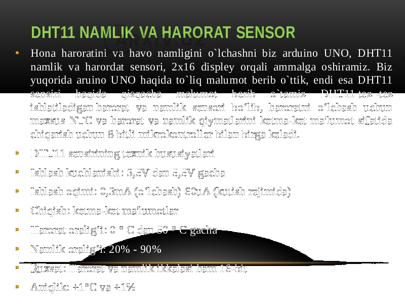 DHT11 NAMLIK VA HARORAT SENSOR • Hona haroratini va havo namligini o`lchashni biz arduino UNO, DHT11 namlik va harordat sensori, 2x16 displey orqali ammalga oshiramiz. Biz yuqorida aruino UNO haqida to`liq malumot berib o`ttik, endi esa DHT11 sensiri haqida qisqacha malumot berib o`tamiz DHT11 tez   -tez ishlatiladigan harorat va namlik sensori bo‘lib,  haroratni o‘lchash uchun maxsus NTC va harorat va namlik qiymatlarini ketma-ket ma&#39;lumot sifatida chiqarish uchun 8 bitli mikrokontroller bilan birga keladi. • DHT11 sensirining texnik hususiyatlari • Ishlash kuchlanishi: 3,5V dan 5,5V gacha • Ishlash oqimi: 0,3mA (o‘lchash) 60uA (kutish rejimida) • Chiqish: ketma-ket ma&#39;lumotlar • Harorat oralig‘i: 0 ° C dan 50 ° C gacha • Namlik oralig‘i: 20% - 90% • Ruxsat: Harorat va namlik ikkalasi ham 16-bit • Aniqlik: ±1°C va ±1% 