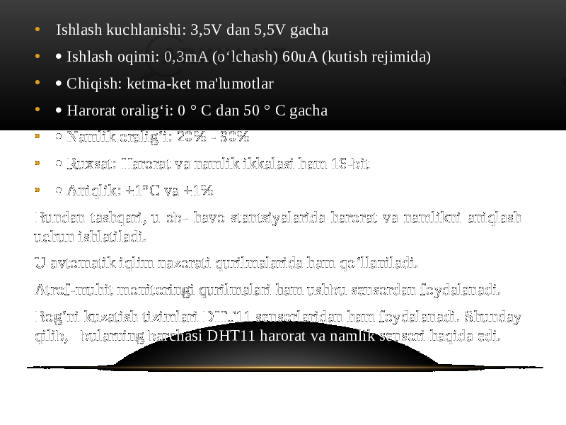 • Ishlash kuchlanishi: 3,5V dan 5,5V gacha •  Ishlash oqimi: 0,3mA (o‘lchash) 60uA (kutish rejimida) •  Chiqish: ketma-ket ma&#39;lumotlar •  Harorat oralig‘i: 0 ° C dan 50 ° C gacha •  Namlik oralig‘i: 20% - 90% •  Ruxsat: Harorat va namlik ikkalasi ham 16-bit •  Aniqlik: ±1°C va ±1% Bundan tashqari, u ob- havo stantsiyalarida harorat va namlikni aniqlash uchun ishlatiladi. U avtomatik iqlim nazorati qurilmalarida ham qo‘llaniladi. Atrof-muhit monitoringi qurilmalari ham ushbu sensordan foydalanadi. Bog‘ni kuzatish tizimlari DHT11 sensorlaridan ham foydalanadi. Shunday qilib, bularning barchasi DHT11 harorat va namlik sensori haqida edi. 