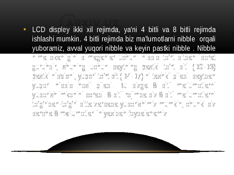 • LCD displey ikki xil rejimda, ya&#39;ni 4 bitli va 8 bitli rejimda ishlashi mumkin. 4 bitli rejimda biz ma&#39;lumotlarni nibble orqali yuboramiz, avval yuqori nibble va keyin pastki nibble . Nibble nima ekanligini bilmaganlar uchun: nibble to‘rt bitdan iborat guruhdir, shuning uchun baytning pastki to‘rt biti (D0-D3) pastki nibbleni, yuqori to‘rt bit (D4-D7) ni tashkil qiladi. baytdan yuqori nibble hosil qiladi. Bu bizga 8 bitli ma&#39;lumotlarni yuborish imkonini beradi. 8 bitli rejimda biz 8 bitli ma&#39;lumotlarni to‘g‘ridan-to‘g‘ri bitta zarbada yuborishimiz mumkin, chunki biz barcha 8 ma&#39;lumotlar liniyasidan foydalanamiz 