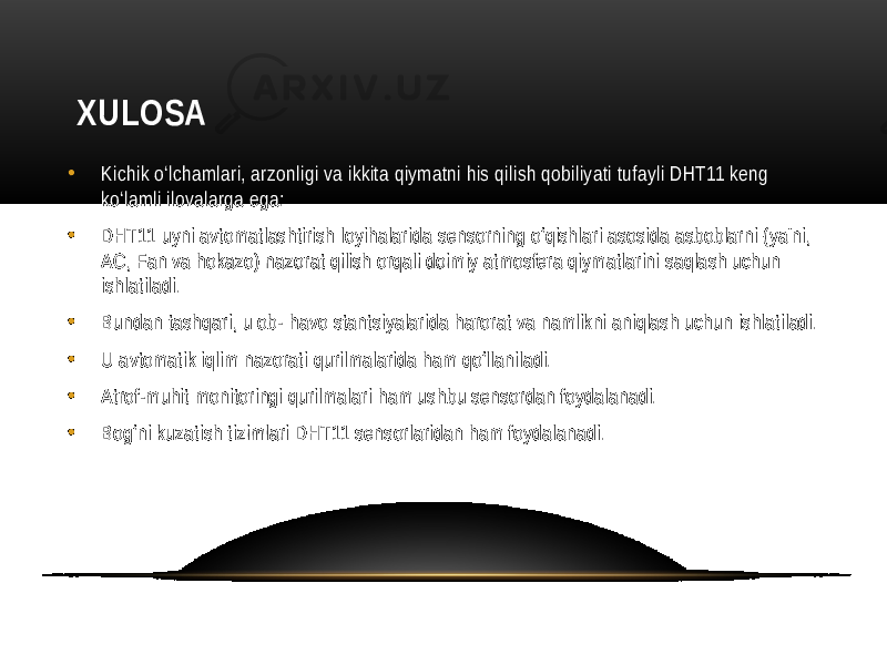  XULOSA • Kichik o‘lchamlari, arzonligi va ikkita qiymatni his qilish qobiliyati tufayli DHT11 keng ko‘lamli ilovalarga ega: • DHT11 uyni avtomatlashtirish loyihalarida sensorning o‘qishlari asosida asboblarni (ya&#39;ni, AC, Fan va hokazo) nazorat qilish orqali doimiy atmosfera qiymatlarini saqlash uchun ishlatiladi. • Bundan tashqari, u ob- havo stantsiyalarida harorat va namlikni aniqlash uchun ishlatiladi. • U avtomatik iqlim nazorati qurilmalarida ham qo‘llaniladi. • Atrof-muhit monitoringi qurilmalari ham ushbu sensordan foydalanadi. • Bog‘ni kuzatish tizimlari DHT11 sensorlaridan ham foydalanadi. 