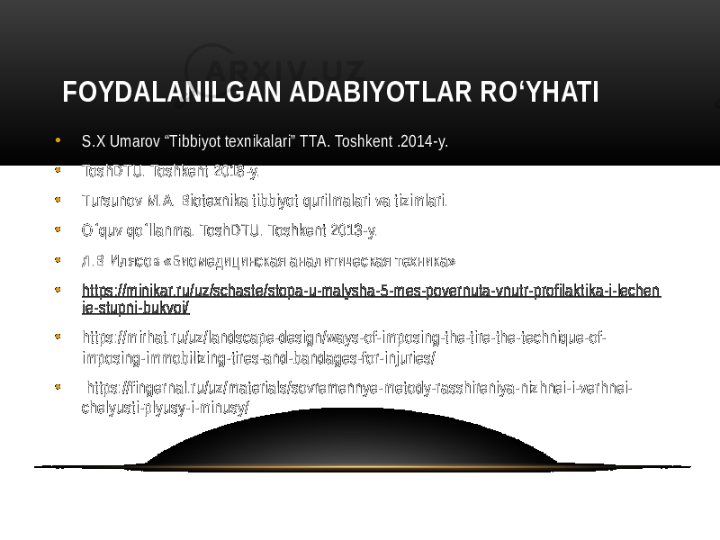  FOYDALANILGAN ADABIYOTLAR RO‘YHATI • S.X Umarov “Tibbiyot texnikalari” TTA. Toshkent .2014-y. • ToshDTU. Toshkent 2018-y. • Tursunov M.A. Biotexnika tibbiyot qurilmalari va tizimlari. • O quv qo llanma. ToshDTU. Toshkent 2013-y. ʻ ʻ • Л.В Илясов «Биомедицинская аналитическая техника» • https://minikar.ru/uz/schaste/stopa-u-malysha-5-mes-povernuta-vnutr-profilaktika-i-lechen ie-stupni-bukvoi/ • https://mirhat.ru/uz/landscape-design/ways-of-imposing-the-tire-the-technique-of- imposing-immobilizing-tires-and-bandages-for-injuries/ • https://fingernal.ru/uz/materials/sovremennye-metody-rasshireniya-nizhnei-i-verhnei- chelyusti-plyusy-i-minusy/ 