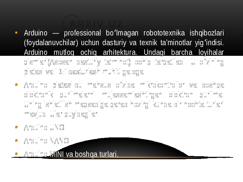 • Arduino — professional bo lmagan robototexnika ishqibozlari ʻ (foydalanuvchilar) uchun dasturiy va texnik ta’minotlar yig indisi. ʻ Arduino mutloq ochiq arhitektura. Undagi barcha loyihalar qismlari(Asosan dasturiy ta’minot) ochiq tarqatiladi. U o zining ʻ platasi va IDE-dasturlash muhiti ga ega. • Arduino platasi-bu mahsus o zida mikrokontroller va boshqa ʻ elektronik qurilmalarni mujassamlashtirgan elektron qurilma. Uning ishlatilish maqsadiga qarab hozirgi kunda bir nechta turlari mavjud. Ular quyidagilar: • Arduino UNO • Arduino NANO • Arduino MINI va boshqa turlari. 