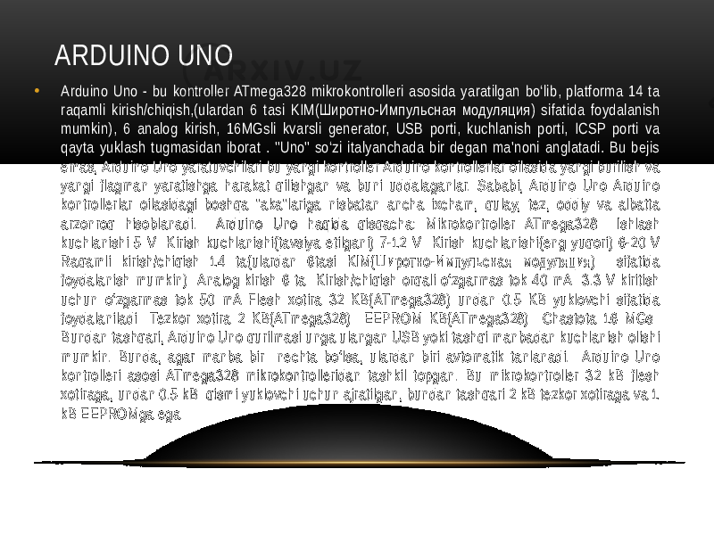 ARDUINO UNO • Arduino Uno - bu kontroller ATmega328 mikrokontrolleri asosida yaratilgan bo‘lib, platforma 14 ta raqamli kirish/chiqish,(ulardan 6 tasi KIM(Широтно-Импульсная модуляция) sifatida foydalanish mumkin), 6 analog kirish, 16MGsli kvarsli generator, USB porti, kuchlanish porti, ICSP porti va qayta yuklash tugmasidan iborat . &#34;Uno&#34; so‘zi italyanchada bir degan ma&#39;noni anglatadi. Bu bejis emas, Arduino Uno yaratuvchilari bu yangi kontroller Arduino kontrollerlar oilasida yangi burilish va yangi flagman yaratishga harakat qilishgan va buni uddalaganlar. Sababi, Arduino Uno Arduino kontrollerlar oilasidagi boshqa &#34;aka&#34;lariga nisbatan ancha ixcham, qulay, tez, oddiy va albatta arzonroq hisoblanadi. Arduino Uno haqida qisqacha: Mikrokontroller ATmega328 Ishlash kuchlanishi 5 V Kirish kuchlanishi(tavsiya etilgani) 7-12 V Kirish kuchlanishi(eng yuqori) 6-20 V Raqamli kirish/chiqish 14 ta(ulardan 6tasi KIM(Широтно-Импульсная модуляция) sifatida foydalanish mumkin) Analog kirish 6 ta Kirish/chiqish orqali o‘zgarmas tok 40 mA 3.3 V kiritish uchun o‘zgarmas tok 50 mA Flesh xotira 32 KB(ATmega328) undan 0.5 KB yuklovchi sifatida foydalaniladi Tezkor xotira 2 KB(ATmega328) EEPROM KB(ATmega328) Chastota 16 MGs Bundan tashqari, Arduino Uno qurilmasi unga ulangan USB yoki tashqi manbadan kuchlanish olishi mumkin. Bunda, agar manba bir nechta bo‘lsa, ulardan biri avtomatik tanlanadi. Arduino Uno kontrolleri asosi ATmega328 mikrokontrolleridan tashkil topgan. Bu mikrokontroller 32 kB flesh xotiraga, undan 0.5 kB qismi yuklovchi uchun ajratilgan, bundan tashqari 2 kB tezkor xotiraga va 1 kB EEPROMga ega 
