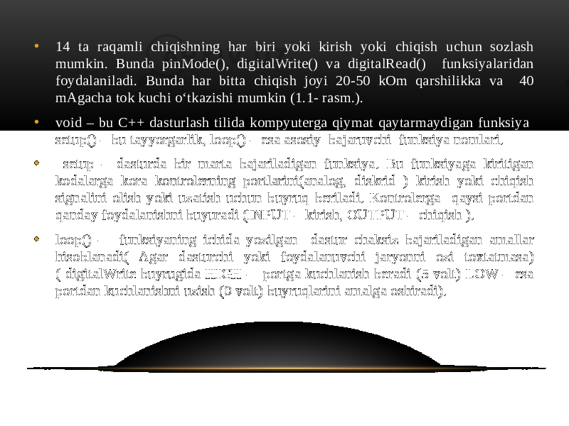 • 14 ta raqamli chiqishning har biri yoki kirish yoki chiqish uchun sozlash mumkin. Bunda pinMode(), digitalWrite() va digitalRead() funksiyalaridan foydalaniladi. Bunda har bitta chiqish joyi 20-50 kOm qarshilikka va 40 mAgacha tok kuchi o‘tkazishi mumkin (1.1- rasm.). • void – bu C++ dasturlash tilida kompyuterga qiymat qaytarmaydigan funksiya setup() – bu tayyorgarlik, loop() – esa asosiy bajaruvchi funksiya nomlari. • setup – dasturda bir marta bajariladigan funksiya. Bu funksiyaga kiritigan kodalarga kora kontrolerning portlarini(analog, diskrid ) kirish yoki chiqish signalini olish yoki uzatish uchun buyruq beriladi. Kontrolerga qaysi portdan qanday foydalanishni buyuradi (INPUT – kirish, OUTPUT – chiqish ). • loop() – funksiyaning ichida yozilgan dastur chaksiz bajariladigan amallar hisoblanadi( Agar dasturchi yoki foydalanuvchi jaryonni ozi toxtatmasa) ( digitalWrite buyrugida HIGH – portga kuchlanish beradi (5 volt) LOW – esa portdan kuchlanishni uzish (0 volt) buyruqlarini amalga oshiradi). 