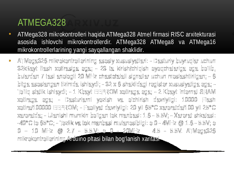 ATMEGA328 • ATMega328 mikrokontrolleri haqida ATMega328 Atmel firmasi RISC arxitekturasi asosida ishlovchi mikrokontrollerdir. ATMega328 ATMega8 va ATMega16 mikrokontrollerlarining yangi sayqallangan shaklidir. • ATMega328 mikrokontrollerining asosiy xususiyatlari: - Dasturiy buyruqlar uchun 32kBayt flash xotirasiga ega; - 23 ta kirish/chiqish oyoqchalariga ega bo‘lib, bulardan 7 tasi anologli 20 MHz chastotalali signallar uchun moslashtirilgan; - 8 bitga asoslangan tizimda ishlaydi; - 32 x 8 shaklidagi register xususiyatiga ega; - To‘liq statik ishlaydi; - 1 Kbayt EEPROM xotiraga ega; - 2 Kbayt Internal SRAM xotiraga ega; - Dasturlarni yozish va o‘chirish davriyligi: 10000 Flash xotira/100000 EEPROM; - Faoliyat davriyligi: 20 yil 85°C xaroratda/100 yil 25°C xaroratda; - Ulanishi mumkin bo‘lgan tok manbasi: 1.8 - 5.5V; - Xarorat shkalasi: -40°C to 85°C; - Tezlik va tok manbasi mutanosibligi: o 0 - 4MHz @ 1.8 - 5.5V; o 0 – 10 MHz @ 2.7 - 5.5.V; o 0 - 20MHz 4.5 - 5.5V. ATMega328 mikrokontrollerining Arduino pltasi bilan bog‘lanish xaritasi 