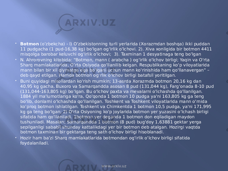  Botmon (o&#39;zbekcha) - l) O&#39;zbekistonning turli yerlarida (Xorazmdan boshqa) ikki puddan 11 pudgacha (1 pud-16,38 kg) bo&#39;lgan og&#39;irlik o&#39;lchovi. 2). Xiva xonligida bir botmon 4411 misqolga barobar keluvchi og&#39;irlik o&#39;lchovi; 3). Taxminan 1 desyatinaga teng bo&#39;lgan  N. Ahrorovning kitobida: &#34;Botmon, mann ( arabcha ) og&#39;irlik o&#39;lchov birligi; Yaqin va O&#39;rta Sharq mamlakatlarida, O’rta Osiyoda qo&#39;llanilib kelgan. Respublikaning ko&#39;p viloyatlarida mann bilan bir xil qiymatga ega bo&#39;lgani uchun mann ko&#39;rinishida ham qo&#39;llanavergan&#34; – deb qayd etilgan. Hamda botmon og’rlik o&#39;lchov birligi batafsil yoritilgan.  Buni quyidagi misollardan ko&#39;rish mumkin; 13-asrda Xorazmda botmon 20,16 kg dan 40,95 kg gacha, Buxoro va Samarqandda asosan 8 pud (131,044 kg), Farg&#39;onada 8-10 pud (131,044-163,805 kg) bo&#39;lgan. Bu o&#39;lchov paxta va mevalarni o&#39;lchashda qo&#39;llanilgan. 1884 yil ma&#39;lumotlariga ko&#39;ra, Qo&#39;qonda 1 botmon 10 pudga ya&#39;ni 163,805 kg ga teng bo&#39;lib, donlarni o&#39;lchashda qo&#39;llanilgan. Toshkent va Toshkent viloyatlarida mann o&#39;rnida ko’proq botmon ishlatilgan. Toshkent va Chimkentda 1 botmon 10,5 pudga, ya&#39;ni 171,995 kg ga teng bo&#39;lgan; 2) O&#39;rta Osiyoning ko&#39;p joylarida botmon yer yuzasini o&#39;lchash birligi sifatida ham qo&#39;llaniladi. 1botmon yer deganda 1 botmon don eqiladigan maydon tushuniladi. Masalan; Samarqandda 1 botmon (8 pud) bug&#39;doy 1,63881 gektar yerga sepilganligi sababli shunday kattalikdagi yer bir botmon deb atalgan. Hozirgi vaqtda botmon taxminan bir gektarga teng sath o&#39;lchov birligi hisoblanadi.  Hozir ham ba&#39;zi Sharq mamlakatlarida botmondan og&#39;irlik o&#39;lchov birligi sifatida foydalaniladi. www.arxiv.uz 