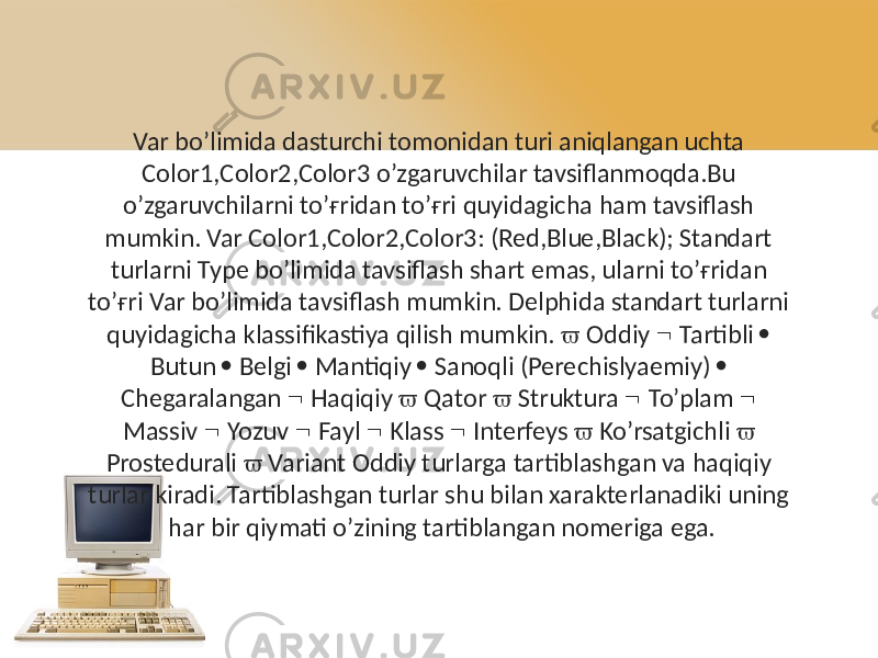 Var bo’limida dasturchi tomonidan turi aniqlangan uchta Color1,Color2,Color3 o’zgaruvchilar tavsiflanmoqda.Bu o’zgaruvchilarni to’ғridan to’ғri quyidagicha ham tavsiflash mumkin. Var Color1,Color2,Color3: (Red,Blue,Black); Standart turlarni Type bo’limida tavsiflash shart emas, ularni to’ғridan to’ғri Var bo’limida tavsiflash mumkin. Delphida standart turlarni quyidagicha klassifikastiya qilish mumkin.  Oddiy  Tartibli  Butun  Belgi  Mantiqiy  Sanoqli (Perechislyaemiy)  Chegaralangan  Haqiqiy  Qator  Struktura  To’plam  Massiv  Yozuv  Fayl  Klass  Interfeys  Ko’rsatgichli  Prostedurali  Variant Oddiy turlarga tartiblashgan va haqiqiy turlar kiradi. Tartiblashgan turlar shu bilan xarakterlanadiki uning har bir qiymati o’zining tartiblangan nomeriga ega. 