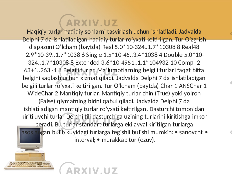 Haqiqiy turlar haqiqiy sonlarni tasvirlash uchun ishlatiladi. Jadvalda Delphi 7 da ishlatiladigan haqiqiy turlar ro’yxati keltirilgan. Tur O’zgrish diapazoni O’lcham (baytda) Real 5.0*10-324..1.7*10308 8 Real48 2.9*10-39..1.7*1038 6 Single 1.5*10-45..3.4*1038 4 Double 5.0*10- 324..1.7*10308 8 Extended 3.6*10-4951..1.1*104932 10 Comp -2 63+1..263 -1 8 Belgili turlar. Ma’lumotlarning belgili turlari faqat bitta belgini saqlash uchun xizmat qiladi. Jadvalda Delphi 7 da ishlatiladigan belgili turlar ro’yxati keltirilgan. Tur O’lcham (baytda) Char 1 ANSChar 1 WideChar 2 Mantiqiy turlar. Mantiqiy turlar chin (True) yoki yolғon (False) qiymatning birini qabul qiladi. Jadvalda Delphi 7 da ishlatiladigan mantiqiy turlar ro’yxati keltirilgan. Dasturchi tomonidan kiritiluvchi turlar Delphi tili dasturchiga uzining turlarini kiritishga imkon beradi. Bu turlar standart turlarga eki avval kiritilgan turlarga asoslangan bulib kuyidagi turlarga tegishli bulishi mumkin:  sanovchi;  interval;  murakkab tur (ezuv). 