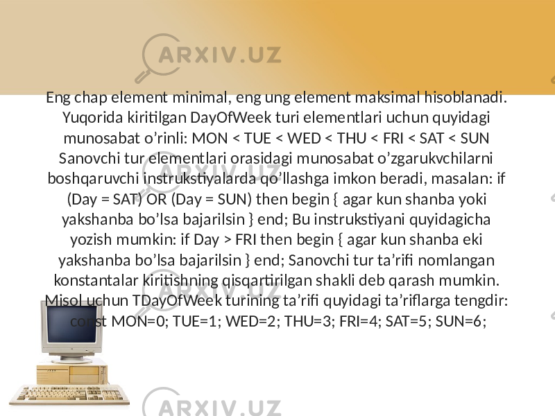 Eng chap element minimal, eng ung element maksimal hisoblanadi. Yuqorida kiritilgan DayOfWeek turi elementlari uchun quyidagi munosabat o’rinli: MON < TUE < WED < THU < FRI < SAT < SUN Sanovchi tur elementlari orasidagi munosabat o’zgarukvchilarni boshqaruvchi instrukstiyalarda qo’llashga imkon beradi, masalan: if (Day = SAT) OR (Day = SUN) then begin { agar kun shanba yoki yakshanba bo’lsa bajarilsin } end; Bu instrukstiyani quyidagicha yozish mumkin: if Day > FRI then begin { agar kun shanba eki yakshanba bo’lsa bajarilsin } end; Sanovchi tur ta’rifi nomlangan konstantalar kiritishning qisqartirilgan shakli deb qarash mumkin. Misol uchun TDayOfWeek turining ta’rifi quyidagi ta’riflarga tengdir: const MON=0; TUE=1; WED=2; THU=3; FRI=4; SAT=5; SUN=6; 