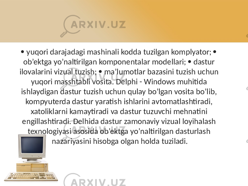  yuqori darajadagi mashinali kodda tuzilgan komplyator;  ob’ektga yo’naltirilgan komponentalar modellari;  dastur ilovalarini vizual tuzish;  ma’lumotlar bazasini tuzish uchun yuqori masshtabli vosita. Delphi - Windows muhitida ishlaydigan dastur tuzish uchun qulay bo’lgan vosita bo’lib, kompyuterda dastur yaratish ishlarini avtomatlashtiradi, xatoliklarni kamaytiradi va dastur tuzuvchi mehnatini engillashtiradi. Delhida dastur zamonaviy vizual loyihalash texnologiyasi asosida ob’ektga yo’naltirilgan dasturlash nazariyasini hisobga olgan holda tuziladi. 