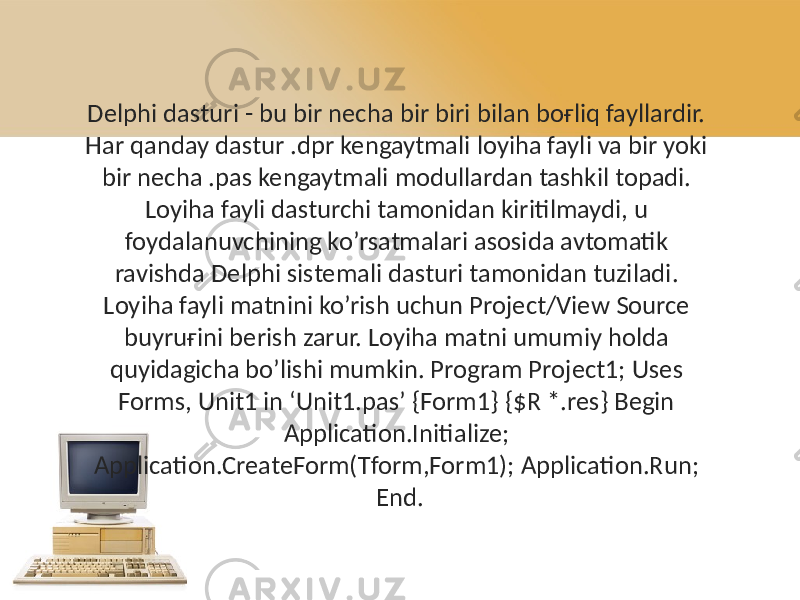 Delphi dasturi - bu bir necha bir biri bilan boғliq fayllardir. Har qanday dastur .dpr kengaytmali loyiha fayli va bir yoki bir necha .pas kengaytmali modullardan tashkil topadi. Loyiha fayli dasturchi tamonidan kiritilmaydi, u foydalanuvchining ko’rsatmalari asosida avtomatik ravishda Delphi sistemali dasturi tamonidan tuziladi. Loyiha fayli matnini ko’rish uchun Project/View Source buyruғini berish zarur. Loyiha matni umumiy holda quyidagicha bo’lishi mumkin. Program Project1; Uses Forms, Unit1 in ‘Unit1.pas’ {Form1} {$R *.res} Begin Application.Initialize; Application.CreateForm(Tform,Form1); Application.Run; End. 