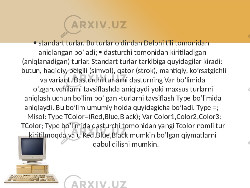   standart turlar. Bu turlar oldindan Delphi tili tomonidan aniqlangan bo’ladi;  dasturchi tomonidan kiritiladigan (aniqlanadigan) turlar. Standart turlar tarkibiga quyidagilar kiradi: butun, haqiqiy, belgili (simvol), qator (strok), mantiqiy, ko’rsatgichli va variant. Dasturchi turlarni dasturning Var bo’limida o’zgaruvchilarni tavsiflashda aniqlaydi yoki maxsus turlarni aniqlash uchun bo’lim bo’lgan -turlarni tavsiflash Type bo’limida aniqlaydi. Bu bo’lim umumiy holda quyidagicha bo’ladi. Type =; Misol: Type TColor=(Red,Blue,Black); Var Color1,Color2,Color3: TColor; Type bo’limida dasturchi tomonidan yangi Tcolor nomli tur kiritilmoqda va u Red,Blue,Black mumkin bo’lgan qiymatlarni qabul qilishi mumkin. 