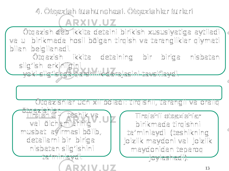 4. Ōtqazish tushunchasi. Ōtqazishlar turlari Tirqish S – teshik va val ōlchamlarinig musbat ayirmasi bōlib, detallarni bir biriga nisbatan silg’ishini ta’minlaydi. Tirqishli ōtqazishlar birikmada tirqishni ta’minlaydi (teshikning joizlik maydoni val joizlik maydonidan teparoq joylashadi). 13Ōtqazish deb ikkita detalni birikish xususiyatiga aytiladi va u birikmada hosil bōlgan tirqish va tarangliklar qiymati bilan belgilanadi. Ōtqazish ikkita detalning bir biriga nisbatan silg’ish erkinligini yoki silg’ishga qarshilik darajasini tavsiflaydi. Ōtqazishlar uch xil bōladi: tirqishli, tarangli va oraliq ōtqazishlar. 