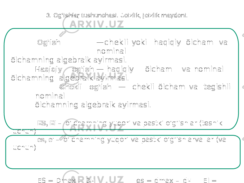 Og’ish — c h e k l i yoki haqiqiy ōlcham va nominal ōlchamning algebraik ayirmasi. Haqiq i y o g ’ish — ha q iqiy ō lc ham v a n o minal ō lchamn i ng algebraik ayirmasi. Chekli og’ish — chekli ōlcham va tegishli nominal ōlchamning algebraik ayirmasi. ЕS, EI – o’lchamning yuqori va pastki o’g’ishlar (teshik uchun) es, ei – o’lchamning yuqori va pastki o’g’ishlarvallar (val uchun) Е S = Dmax – D н es = dmax – d н E I = Dmin – D н ; ei = dmin – 8 d н Og’ishlar musbat, manfiy yoki nolga teng bōlishi mumkin3. Og’ishlar tushunchasi. Joizlik, joizlik maydoni. 