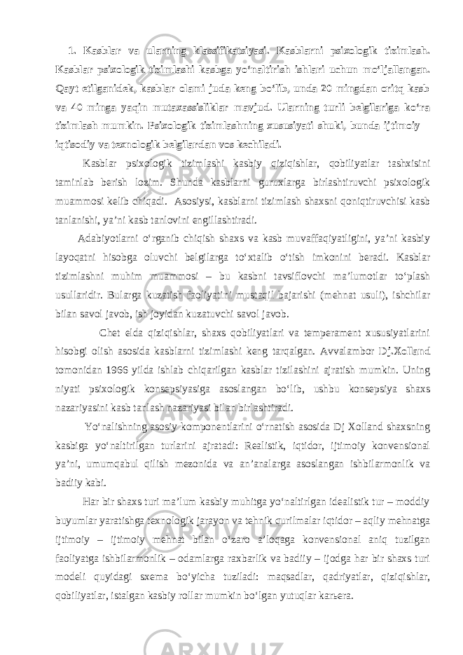  1. Kasblar va ularning klassifikatsiyasi. Kasblarni psixologik tizimlash. Kasblar psixologik tizimlashi kasbga yo‘naltirish ishlari uchun mo‘ljallangan. Qayt etilganidek, kasblar olami juda keng bo‘lib, unda 20 mingdan oritq kasb va 40 minga yaqin mutaxassisliklar mavjud. Ularning turli belgilariga ko‘ra tizimlash mumkin. Psixologik tizimlashning xususiyati shuki, bunda ijtimoiy – iqtisodiy va texnologik belgilardan vos kechiladi. Kasblar psixologik tizimlashi kasbiy qiziqishlar, qobiliyatlar tashxisini taminlab berish lozim. Shunda kasblarni guruxlarga birlashtiruvchi psixologik muammosi kelib chiqadi. Asosiysi, kasblarni tizimlash shaxsni qoniqtiruvchisi kasb tanlanishi, ya’ni kasb tanlovini engillashtiradi. Adabiyotlarni o‘rganib chiqish shaxs va kasb muvaffaqiyatligini, ya’ni kasbiy layoqatni hisobga oluvchi belgilarga to‘xtalib o‘tish imkonini beradi. Kasblar tizimlashni muhim muammosi – bu kasbni tavsiflovchi ma’lumotlar to‘plash usullaridir. Bularga kuzatish faoliyatini mustaqil bajarishi (mehnat usuli), ishchilar bilan savol javob, ish joyidan kuzatuvchi savol javob. Chet elda qiziqishlar, shaxs qobiliyatlari va temperament xususiyatlarini hisobgi olish asosida kasblarni tizimlashi keng tarqalgan. Avvalambor Dj.Xolland tomonidan 1966 yilda ishlab chiqarilgan kasblar tizilashini ajratish mumkin. Uning niyati psixologik konsepsiyasiga asoslangan bo‘lib, ushbu konsepsiya shaxs nazariyasini kasb tanlash nazariyasi bilan birlashtiradi. Yo‘nalishning asosiy komponentlarini o‘rnatish asosida Dj Xolland shaxsning kasbiga yo‘naltirilgan turlarini ajratadi: Realistik, iqtidor, ijtimoiy konvensional ya’ni, umumqabul qilish mezonida va an’analarga asoslangan ishbilarmonlik va badiiy kabi. Har bir shaxs turi ma’lum kasbiy muhitga yo‘naltirlgan idealistik tur – moddiy buyumlar yaratishga texnologik jarayon va tehnik qurilmalar iqtidor – aqliy mehnatga ijtimoiy – ijtimoiy mehnat bilan o‘zaro a’loqaga konvensional aniq tuzilgan faoliyatga ishbilarmonlik – odamlarga raxbarlik va badiiy – ijodga har bir shaxs turi modeli quyidagi sxema bo‘yicha tuziladi: maqsadlar, qadriyatlar, qiziqishlar, qobiliyatlar, istalgan kasbiy rollar mumkin bo‘lgan yutuqlar karьera. 