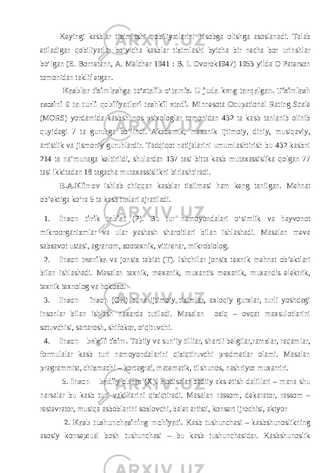  Keyingi kasblar tizimlashi qobiliyatlarini h isobga olishga asoslanadi. Talab etiladigan qobiliyatlar bo‘yicha kasblar tizimlashi byicha bir necha bor urinshlar bo‘lgan (E. Bornetann, A. Melcher 1941 : B. I. Dvorok1947) 1953 yilda D Paterson tomonidan taklif etgan. Kasblar tizimlashga to‘xtalib o‘tamiz. U juda keng tarqalgan. Tizimlash asosini 9 ta turli qobiliyatlari tashkil etadi. Minnesota Ocupational Rating Scale (MORS) yordamida kasbshunos psixologlar tomonidan 432 ta ka s b tanlanib olinib quyidagi 7 ta guruhga bo‘lindi. Akademik, mexanik ijtimoiy, diniy, musiqaviy, artistlik va jismoniy guruhlardir. Tadqiqot natijalarini umumlashtirish bu 432 kasbni 214 ta na’munaga keltirildi, shulardan 137 tasi bitta kasb mutaxassislika qolgan 77 tasi ikkitadan 18 tagacha mutaxassislikni birlashtiradi. E.A.Klimov ishlab chiqqan kasblar tizilmasi ham keng tanilgan. Mehnat ob’ e ktiga ko‘ra 5 ta kasb turlari ajratiladi. 1. Inson tirik tabiat (P). Bu tur namoyondalari o‘simlik va hayvonot mikroorganizmlar va ular yashash sharoitlari bilan ishlashadi. Masalan meva sabzavot ustasi, agranom, zootexnik, vitirenar, mikrobiolog. 2. Inson texnika va jonsiz tabiat (T). Ishchilar jonsiz texnik mehnat ob’ektlari bilan ishlashadi. Masalan texnik, mexanik, muxantis mexanik, muxandis elektrik, texnik texnolog va h okozo. 3. Inson – inson (CH) buna ijtimoiy tizimlar, axloqiy gurxlar, turli yoshdagi insonlar bilan ishlash nazarda tutiladi. Masalan oziq – ovqat maxsulotlarini sotuvchisi, sartarosh, shifokor, o‘qituvchi. 4. Inson – belgili tizim. Tabiiy va sun’iy tilliar, shartli belgilar,ramzlar, raqamlar, formulalar kasb turi namoyondalarini qiziqtiruvchi predmetlar olami. Masalan pragrammist, chizmachi – kortagraf, matematik, tilshunos, nashriyot muxarriri. 5. Inson – badiiy obraz (X). H odisalar badiiy aks etish dalillari – mana shu narsalar bu kasb turi vakillarini qiziqtiradi. Masalan rassom , dekarator, rassom – restavrator, musiqa asboblarini sozlovchi, balet artisti, konsert ijrochisi, aktyor 2. Kasb tushunchasining mohiyati. Kasb tushunchasi – kasbshunoslikning asosiy konseptual bosh tushunchasi – bu kasb tushunchasidar. Kasbshunoslik 