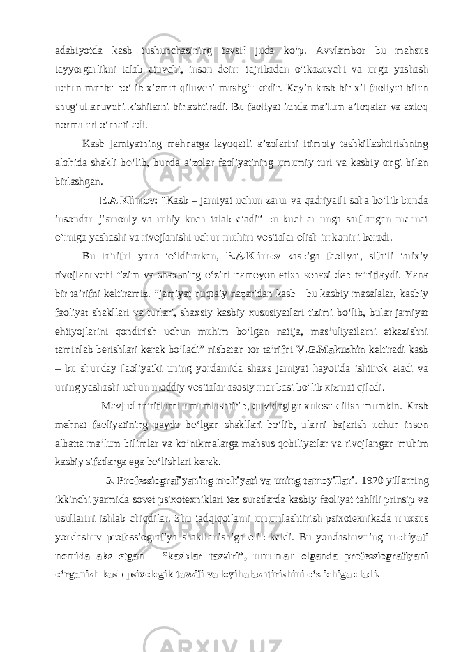 adabiyotda kasb tushunchasining tavsif juda ko‘p. Avvlambor bu mahsus tayyorgarlikni talab etuvchi, inson doim tajribadan o‘tkazuvchi va unga yashash uchun manba bo‘lib xizmat qiluvchi mashg‘ulotdir. Keyin kasb bir xil faoliyat bilan shug‘ullanuvchi kishilarni birlashtiradi. Bu faoliyat ichda ma’lum a’loqalar va axloq normalari o‘rnatiladi. Kasb jamiyatning mehnatga layoqatli a’zolarini itimoiy tashkillashtirishning alohida shakli bo‘lib, bunda a’zolar faoliyatining umumiy turi va kasbiy ongi bilan birlashgan. E.A.Klimov: “Kasb – jamiyat uchun zarur va qadriyatli soha bo‘lib bunda insondan jismoniy va ruhiy kuch talab etadi” bu kuchlar unga sarflangan mehnat o‘rniga yashashi va rivojlanishi uchun muhim vositalar olish imkonini beradi. Bu ta’rifni yana to‘ldirarkan, E.A.Klimov kasbiga faoliyat, sifatli tarixiy rivojlanuvchi tizim va shaxsning o‘zini namoyon etish sohasi deb ta’riflaydi. Yana bir ta’rifni keltiramiz. “jamiyat nuqtaiy nazaridan kasb - bu kasbiy masalalar, kasbiy faoliyat shakllari va turlari, shaxsiy kasbiy xususiyatlari tizimi bo‘lib, bular jamiyat ehtiyojlarini qondirish uchun muhim bo‘lgan natija, mas’uliyatlarni etkazishni taminlab berishlari kerak bo‘ladi” nisbatan tor ta’rifni V.G.Makushin keltiradi kasb – bu shunday faoliyatki uning yordamida shaxs jamiyat hayotida ishtirok etadi va uning yashashi uchun moddiy vositalar asosiy manbasi bo‘lib xizmat qiladi. Mavjud ta’riflarni umumlashtirib, quyidagiga xulosa qilish mumkin. Kasb mehnat faoliyatining paydo bo‘lgan shakllari bo‘lib, ularni bajarish uchun inson albatta ma’lum bilimlar va ko‘nikmalarga mahsus qobiliyatlar va rivojlangan muhim kasbiy sifatlarga ega bo‘lishlari kerak. 3. Professiografiyaning mohiyati va uning tamoyillari. 1920 yillarning ikkinchi yarmida sovet psixotexniklari tez suratlarda kasbiy faoliyat tahlili prinsip va usullarini ishlab chiqdilar. Shu tadqiqotlarni umumlashtirish psixotexnikada muxsus yondashuv professiografiya shakllanishiga olib keldi. Bu yondashuvning mohiyati nomida aks etgan – “kasblar tasviri”, umuman olganda professiografiyani o‘rganish kasb psixologik tavsifi va loyihalashtirishini o‘z ichiga oladi. 