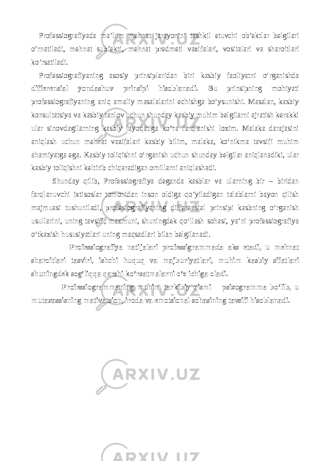 Professiografiyada ma’lum mehnat jarayonini tashkil etuvchi ob’ektlar belgilari o‘rnatiladi, mehnat sub’ekti, mehnat predmeti vazifalari, vositalari va sharoitlari ko’rsatiladi. Professiografiyaning asosiy prinsiplaridan biri kasbiy faoliyatni o‘rganishda differensial yondashuv prinsipi hisoblanadi. Bu prinsipning mohiyati professiografiyaning aniq amaliy masalalarini echishga bo‘ysunishi. Masalan, kasbiy konsultatsiya va kasbiy tanlov uchun shunday kasbiy muhim belgilarni ajratish kerakki ular sinovdagilarning kasbiy layoqatiga ko‘ra farqlanishi lozim. Malaka darajasini aniqlash uchun mehnat vazifalari kasbiy bilim, malaka, ko‘nikma tavsifi muhim ahamiyatga ega. Kasbiy toliqishni o‘rganish uchun shunday belgilar aniqlanadiki, ular kasbiy toliqishni keltirib chiqaradigan omillarni aniqlashadi. Shunday qilib, Professiografiya deganda kasblar va ularning bir – biridan farqlanuvchi ixtisoslar tomonidan inson oldiga qo’yiladigan talablarni bayon qilish majmuasi tushuniladi, profesiografiyaning differensial prinsipi kasbning o‘rganish usullarini, uning tavsifi, mazmuni, shuningdek qo‘llash sohasi, ya’ni professiografiya o‘tkazish hususiyatlari uning maqsadlari bilan belgilanadi. Professiografiya natijalari professigrammada aks etadi, u mehnat sharoitlari tasviri, ishchi huquq va majburiyatlari, muhim kasbiy sifatlari shuningdek sog‘liqqa qarshi ko‘rsatmalarni o‘z ichiga oladi. Professiogrammaning muhim tarkibiy qismi – psixogramma bo‘lib, u mutaxassisning mativatsion, iroda va emotsional sohasining tavsifi hisoblanadi. 