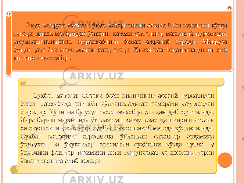 Ўқув маъруза методи: ўқув материалини оғзаки баён қилишни кўзда тугади, ҳикоя методидан ўзининг ҳажми катталиги, мантиқий қурилиши, умумлаштиришнинг мураккаблиги билан ажралиб туради. Маъруза бутун дарс ёки машғулотни банд этади. Ҳикоя эса фақатгина унинг бир қисмини эгаллайди. Суҳбат методи: Оғзаки баён қилишнинг асосий турларидан бири. Таркибида энг кўп қўлланиладиган самарали усуллардан биридир. Кўпинча бу усул савол-жавоб усули ҳам деб юритилади. Дарс бериш жараёнида ўтилаётган мавзу юзасидан кириш асосий ва якунловчи қисмларда суҳбат, савол-жавоб методи қўлланилади. Суҳбат методида атрофлича ўйланган саволлар ёрдамида ўқитувчи ва ўқувчилар орасидаги суҳбатни кўзда тутиб, у ўқувчини фактлар тизимини янги тушунчалар ва қонуниятларни ўзлаштиришга олиб келади. 2E 0F 1D 0B 170615 31 0B 0B 34 24 31 13 13 13 