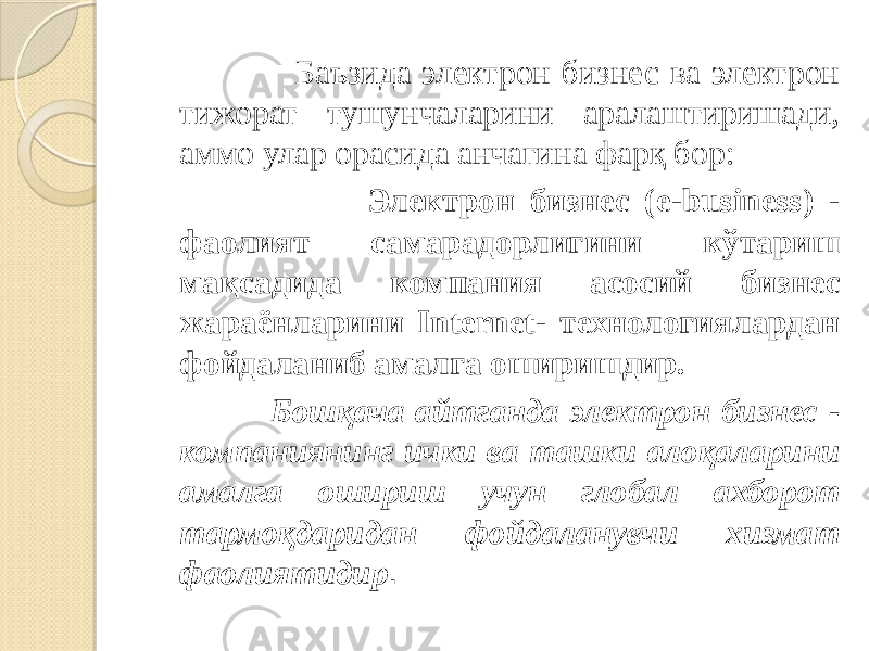  Баъзида электрон бизнес ва электрон тижорат тушунчаларини аралаштиришади, аммо улар орасида анчагина фарқ бор: Электрон бизнес (e-business) - фаолият самарадорлигини кўтариш мақсадида компания асосий бизнес жараёнларини Internet- технологиялардан фойдаланиб амалга оширишдир. Бошқача айтганда электрон бизнес - компаниянинг ички ва ташки алоқаларини амалга ошириш учун глобал ахборот тармоқдаридан фойдаланувчи хизмат фаолиятидир . 