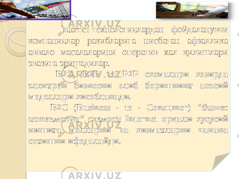  Internet-технологиялардан фойдаланувчи компаниялар ракибларига нисбатан афзаллика аввало масалаларини оператив хал қилишлари эвазига эришадилар. В2С, В2В ва Р2Р схемалари хозирда электрон бизнесни олиб боришнинг асосий моделлари хисобланади. В2С (Business - to - Consumer) &#34;бизнес истеъмолчи” схемаси Internet орқали хусусий кишига молларни ва хизматларни чакана сотишни ифодалайди. 