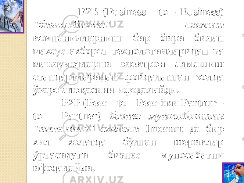  В2В (Business - to - Business) &#34;бизнес-бизнес&#34; схемаси компанияларнинг бир бири билан махсус ахборот технологияларидан ва маълумотларни электрон алмашиш стандартларидан фойдаланган холда ўзаро алоқасини ифодалайди. P2P (Peer - to - Peer ёки Partner - to - Partner) бизнес муносабатнинг &#34;тенг-тенг&#34; схемаси Internet да бир хил холатда бўлган шериклар ўртасидаги бизнес муносабатни ифодалайди.   