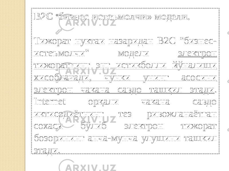 В2С « бизнес-истеъмолчи» модели. Тижорат нуктаи назаридан В2С &#34;бизнес- истеъмолчи&#34; модели электрон тижоратнинг энг истикболли йўналиши хисобланади, чунки унинг асосини электрон чакана савдо ташқил этади . Internet орқали чакана савдо иктисодиётнинг тез ривожланаётган сохаси бўлиб электрон тижорат бозорининг анча-мунча улушини ташкил этади. 