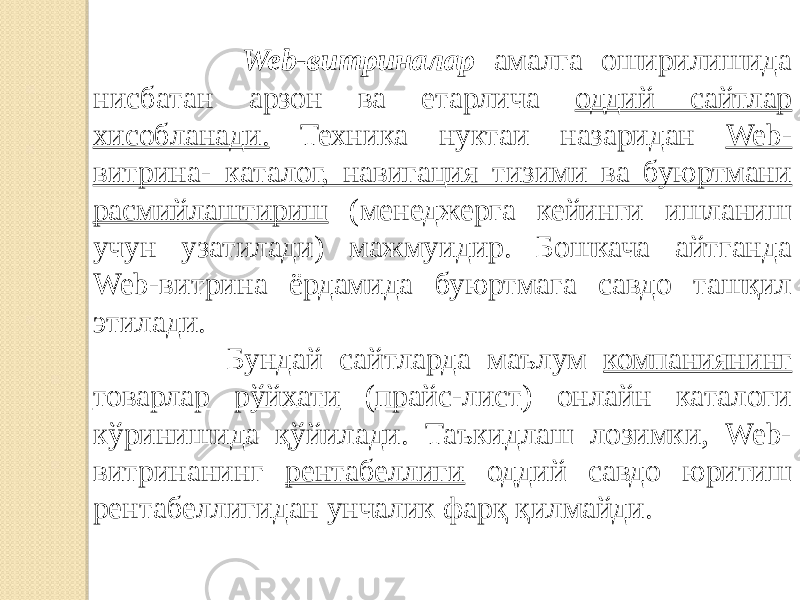  Web-витриналар амалга оширилишида нисбатан арзон ва етарлича оддий сайтлар хисобланади. Техника нуктаи назаридан Web- витрина- ката лог, навигация тизими ва буюртмани расмийлаштириш (менеджерга кейинги ишланиш учун узатилади) мажмуидир. Бошкача айтганда Web-витрина ёрдамида буюртмага савдо ташқил этилади. Бундай сайтларда маълум компаниянинг товарлар рўйхати ( прайс-лист ) онлайн каталоги кўринишида қўйилади. Таъкидлаш лозимки, Web- витринанинг рентабеллиги оддий савдо юритиш рентабеллигидан унчалик фарқ қилмайди. 