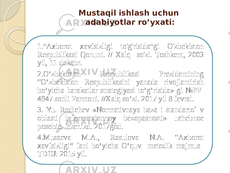 Mustaqil ishlash uchun adabiyotlar ro’yxati: 1.&#34;Axborot xavfsizligi to&#39;g&#39;risida&#34;gi O&#39;zbekiston Respublikasi Qonuni. // Xalq so&#39;zi. Toshkent, 2003 yil, 11-dekabr. 2.O’zbekiston Respublikasi Prezidentining “O’zbekiston Respublikasini yanada rivojlantirish bo’yicha harakatlar strategiyasi to’g’risida» gi №PF- 4947 sonli Farmoni. //Xalq so’zi. 2017 yil 8 fevral. 3. Yu. Rodichеv «Normativnaya baza i standarto` v oblasti informatsionnoy bеzopasnosti» uchebnoe posobie. Piter.izd. 2017god. 4.Musaеva M.A., Rasulоva N.A. “Aхbоrоt хavfsizligi” fani bo’yicha O’quv mеtоdik majmua TDIU: 2015 yil. 