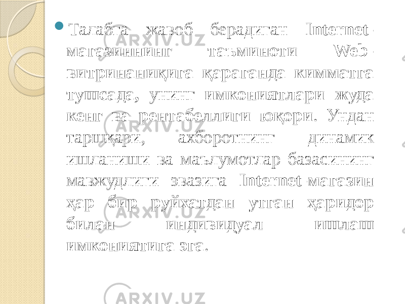  Талабга жавоб берадиган Internet- магазиннинг таъминоти Web- витринаниқига қараганда кимматга тушсада, унинг имкониятлари жуда кенг ва рентабеллиги юқори . Ундан таршқари, ахборотнинг динамик ишланиши ва маълумотлар базасининг мавжудлиги эвазига Internet-магазин ҳар бир руйхатдан утган ҳаридор билан индивидуал ишлаш имкониятига эга . 