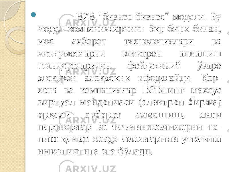  B2B &#34;бизнес-бизнес&#34; модели. Бу модел компанияларнинг бир-бири билан, мос ахборот технологиялари ва маълумотларни электрон алмашиш стандартларидан фойдаланиб ўзаро электрон алоқасини ифодалайди. Кор- хона ва компаниялар В2Внинг махсус виртуал майдончаси (электрон бир жа) орқали ахборот алмашиш, янги партнерлар ва таъминловчиларни то- пиш ҳамда савдо амалларини утказиш имкониятига эга бўлади. 