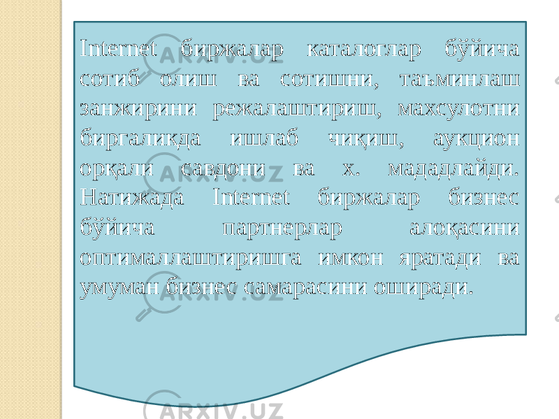 Internet биржалар каталоглар бўйича сотиб олиш ва сотишни, таъминлаш занжирини режалаштириш, махсулотни биргаликда ишлаб чиқиш, аукцион орқали савдони ва х. мададлайди. Натижада Internet биржалар бизнес бўйича партнерлар алоқасини оптималлаштиришга имкон яратади ва умуман бизнес самарасини оширади. 