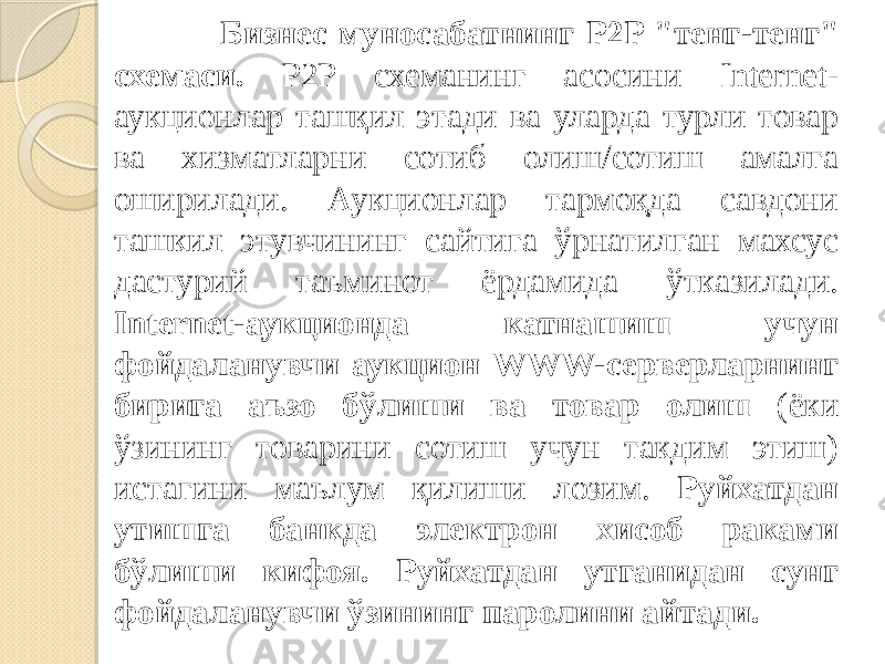  Бизнес муносабатнинг P2P &#34;тенг-тенг&#34; схемаси. P2P схеманинг асосини Internet- аукционлар ташқил этади ва уларда турли товар ва хизматларни сотиб олиш/сотиш амалга оширилади. Аукционлар тармоқда савдони ташкил этувчининг сайтига ўрнатилган махсус дастурий таъминот ёрдамида ўтказилади. Internet-аукционда катнашиш учун фойдаланувчи аукцион WWW-серверларнинг бирига аъзо бўлиши ва товар олиш (ёки ўзининг товарини сотиш учун такдим этиш) истагини маълум қилиши лозим. Руйхатдан утишга банкда электрон хисоб раками бўлиши кифоя. Руйхатдан утганидан сунг фойдаланувчи ўзининг паролини айтади. 