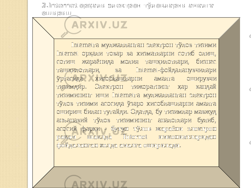  Internetга мулжалланган электрон тўлов тизими Internet орқали товар ва хизматларни сотиб олиш, сотиш жараёнида молия ташқилотлари, бизнес ташқилотлари, ва Internet-фойдаланувчилари ўртасида хисоблашларни амал га оширувчи тизимдир. Электрон тижоратнинг ҳар кандай тизимининг иши Internetга мулжалланган электрон тўлов тизими асосида ўзаро хисоблашларни амалга ошириш билан тугайди. Одатда, бу тизимлар мавжуд анъанавий тўлов тизимининг аналоглари булиб, асосий фарқи - бутун тўлов жараёни электрон ракам шаклда Internet имкониятларидан фойдаланган холда амалга оширилади .3.Internet орқали электрон тўловларни амалга ошириш 